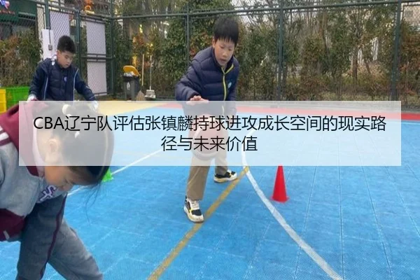 CBA辽宁队评估张镇麟持球进攻成长空间的现实路径与未来价值