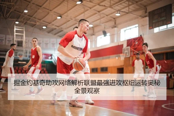 掘金约基奇助攻网络解析联盟最强进攻枢纽运转奥秘全景观察