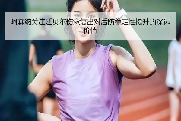 阿森纳关注廷贝尔伤愈复出对后防稳定性提升的深远价值