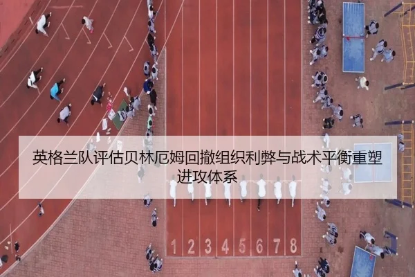 英格兰队评估贝林厄姆回撤组织利弊与战术平衡重塑进攻体系