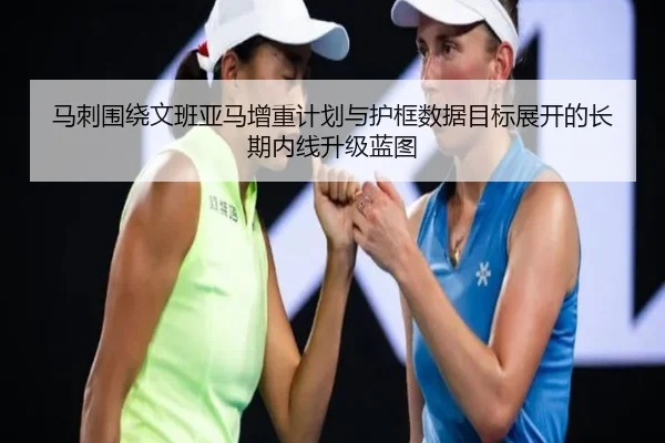 马刺围绕文班亚马增重计划与护框数据目标展开的长期内线升级蓝图