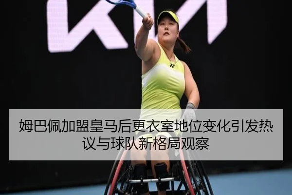 姆巴佩加盟皇马后更衣室地位变化引发热议与球队新格局观察