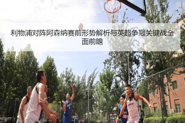 利物浦对阵阿森纳赛前形势解析与英超争冠关键战全面前瞻