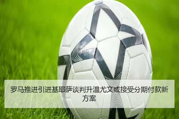 罗马推进引进基耶萨谈判升温尤文或接受分期付款新方案